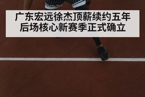 广东宏远徐杰顶薪续约五年后场核心新赛季正式确立
