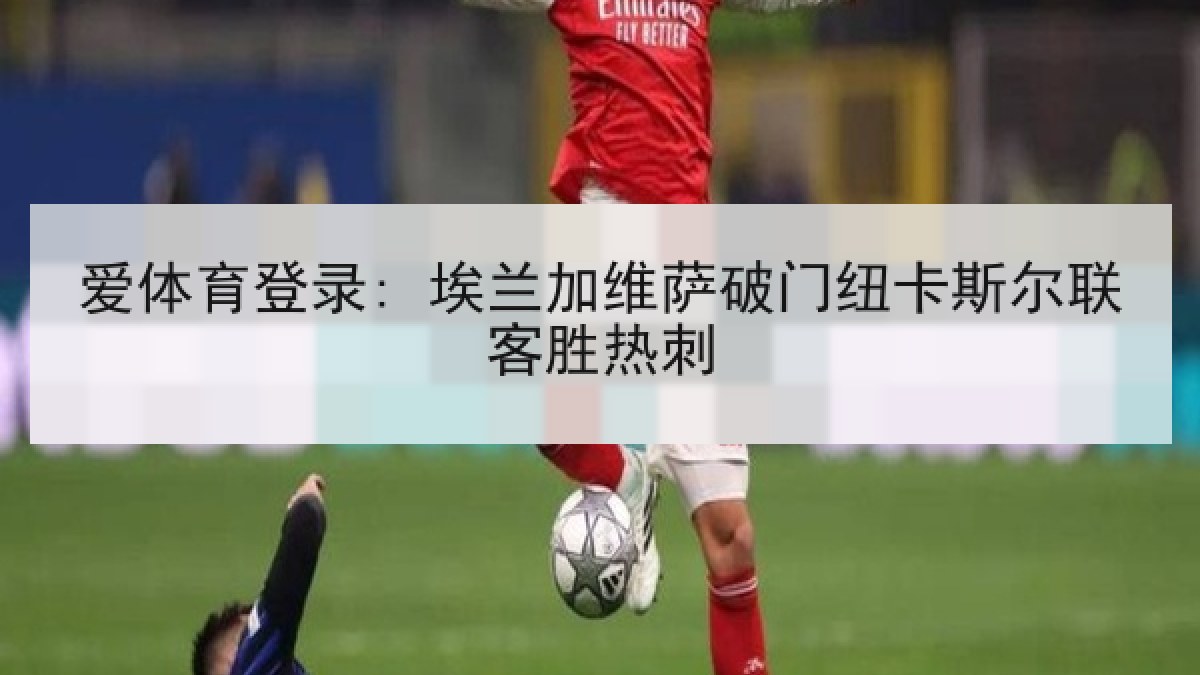 爱体育登录: 埃兰加维萨破门纽卡斯尔联客胜热刺 爱体育登录: 埃兰加维萨破门纽卡斯尔联客胜热刺